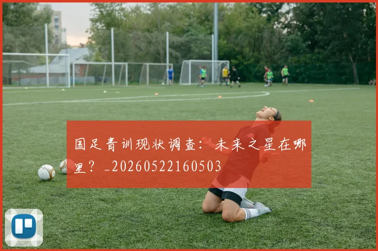 国足青训现状调查:未来之星在哪里?_20260522160503