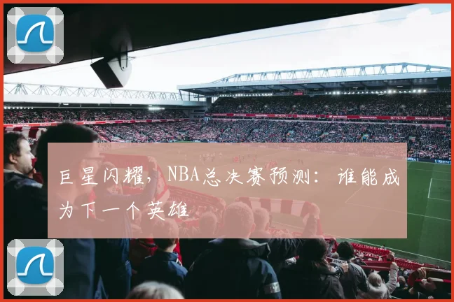 巨星闪耀,NBA总决赛预测:谁能成为下一个英雄