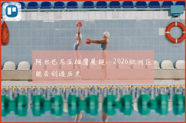 阿尔巴尼亚雄鹰展翅,2026欧洲区能否创造历史
