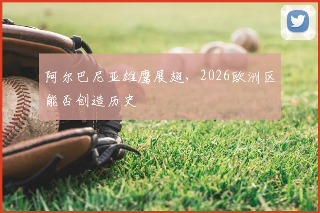 阿尔巴尼亚雄鹰展翅,2026欧洲区能否创造历史