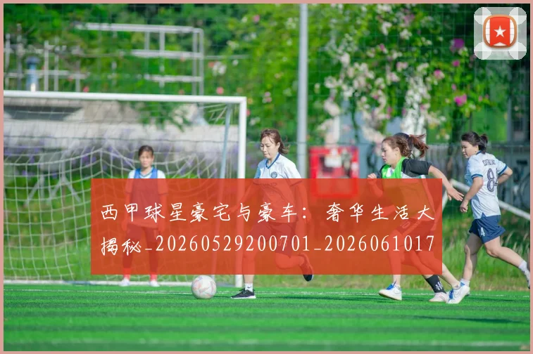 西甲球星豪宅与豪车:奢华生活大揭秘_20260529200701_20260610170217